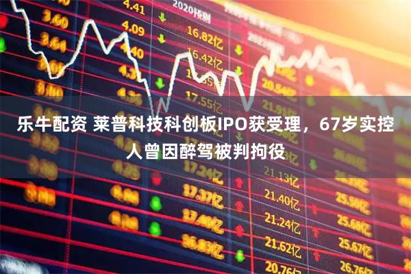 乐牛配资 莱普科技科创板IPO获受理，67岁实控人曾因醉驾被判拘役