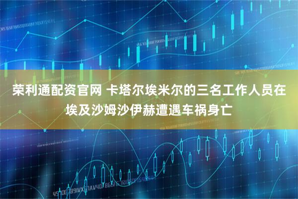 荣利通配资官网 卡塔尔埃米尔的三名工作人员在埃及沙姆沙伊赫遭遇车祸身亡