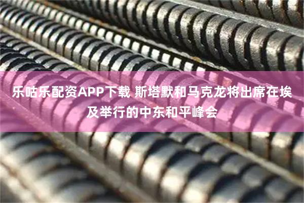 乐咕乐配资APP下载 斯塔默和马克龙将出席在埃及举行的中东和平峰会