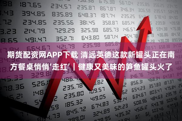 期货配资网APP下载 清远英德这款新罐头正在南方餐桌悄悄‘走红’｜健康又美味的笋鱼罐头火了