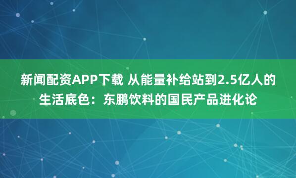 新闻配资APP下载 从能量补给站到2.5亿人的生活底色：东鹏饮料的国民产品进化论