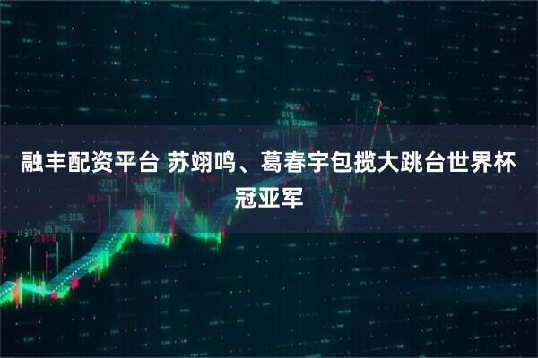 融丰配资平台 苏翊鸣、葛春宇包揽大跳台世界杯冠亚军