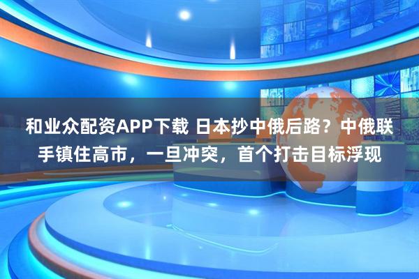 和业众配资APP下载 日本抄中俄后路？中俄联手镇住高市，一旦冲突，首个打击目标浮现