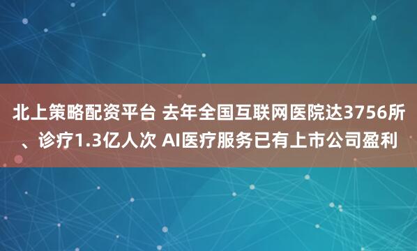 北上策略配资平台 去年全国互联网医院达3756所、诊疗1.3亿人次 AI医疗服务已有上市公司盈利
