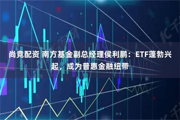 尚竞配资 南方基金副总经理侯利鹏：ETF蓬勃兴起，成为普惠金融纽带