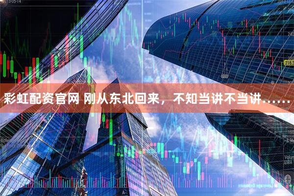 彩虹配资官网 刚从东北回来，不知当讲不当讲……