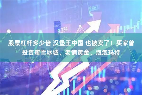 股票杠杆多少倍 汉堡王中国 也被卖了！买家曾投资蜜雪冰城、老铺黄金、泡泡玛特