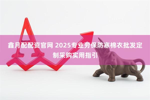 鑫月配配资官网 2025专业劳保防寒棉衣批发定制采购实用指引