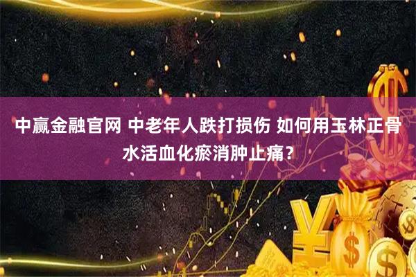 中赢金融官网 中老年人跌打损伤 如何用玉林正骨水活血化瘀消肿止痛？