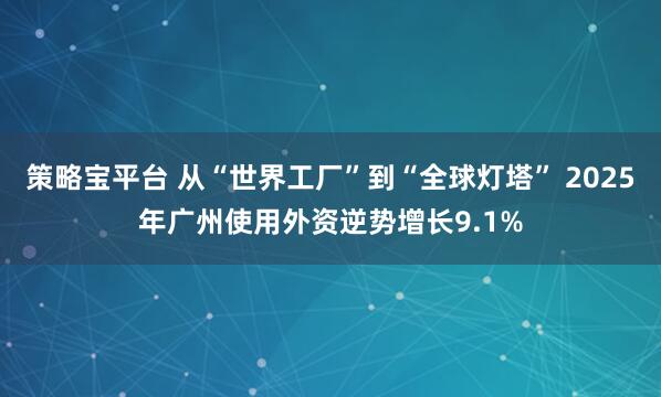 策略宝平台 从“世界工厂”到“全球灯塔” 2025年广州使用外资逆势增长9.1%