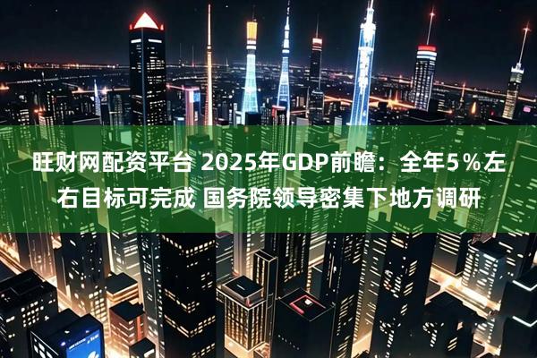 旺财网配资平台 2025年GDP前瞻：全年5％左右目标可完成 国务院领导密集下地方调研
