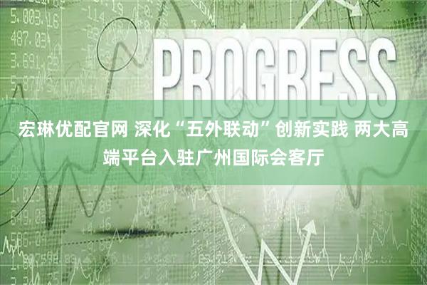 宏琳优配官网 深化“五外联动”创新实践 两大高端平台入驻广州国际会客厅