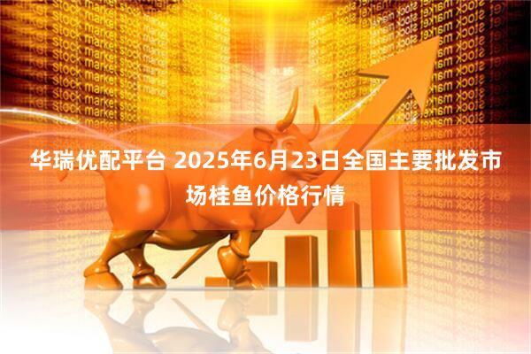 华瑞优配平台 2025年6月23日全国主要批发市场桂鱼价格行情