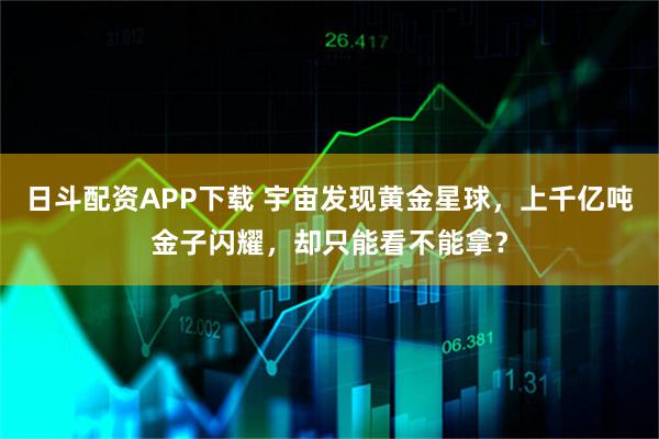 日斗配资APP下载 宇宙发现黄金星球，上千亿吨金子闪耀，却只能看不能拿？