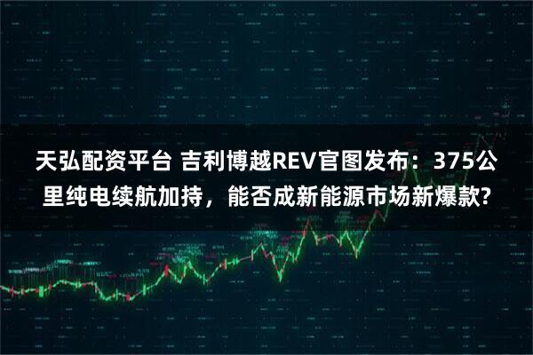 天弘配资平台 吉利博越REV官图发布：375公里纯电续航加持，能否成新能源市场新爆款?
