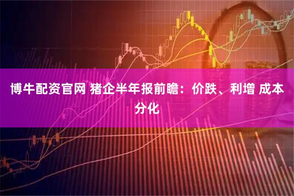 博牛配资官网 猪企半年报前瞻：价跌、利增 成本分化
