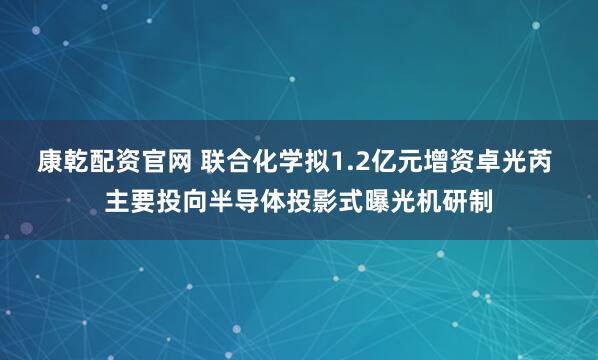 康乾配资官网 联合化学拟1.2亿元增资卓光芮 主要投向半导体投影式曝光机研制