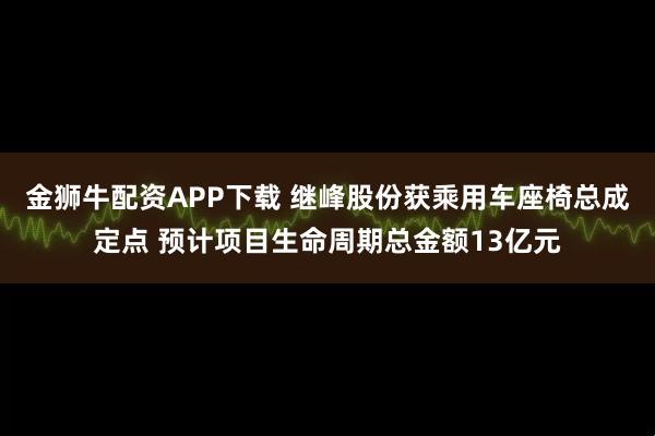 金狮牛配资APP下载 继峰股份获乘用车座椅总成定点 预计项目生命周期总金额13亿元