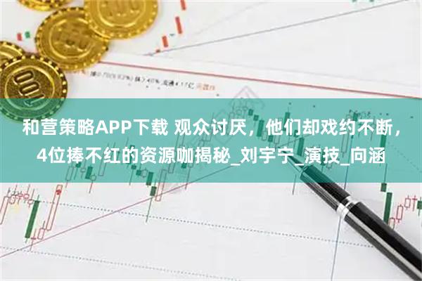 和营策略APP下载 观众讨厌，他们却戏约不断，4位捧不红的资源咖揭秘_刘宇宁_演技_向涵