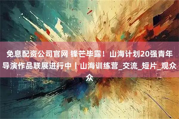 免息配资公司官网 锋芒毕露！山海计划20强青年导演作品联展进行中丨山海训练营_交流_短片_观众