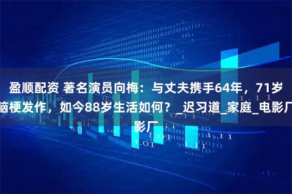 盈顺配资 著名演员向梅：与丈夫携手64年，71岁脑梗发作，如今88岁生活如何？_迟习道_家庭_电影厂