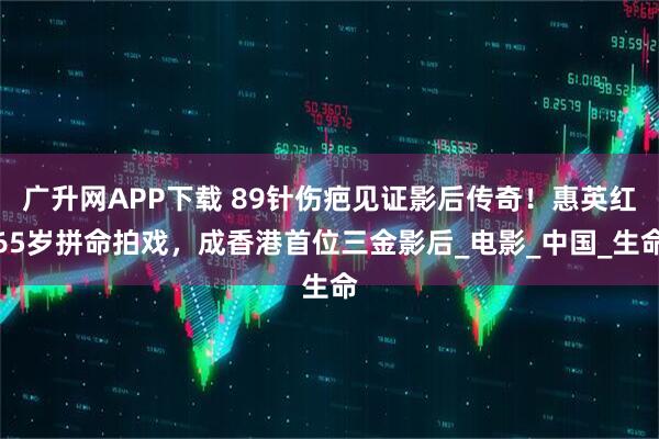 广升网APP下载 89针伤疤见证影后传奇！惠英红65岁拼命拍戏，成香港首位三金影后_电影_中国_生命