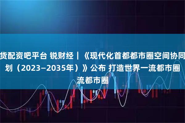 期货配资吧平台 锐财经｜《现代化首都都市圈空间协同规划（2023—2035年）》公布 打造世界一流都市圈