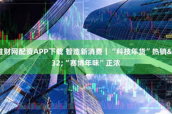 堆财网配资APP下载 智造新消费｜“科技年货”热销 “赛博年味”正浓
