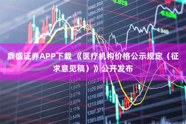 鼎盛证券APP下载 《医疗机构价格公示规定（征求意见稿）》公开发布