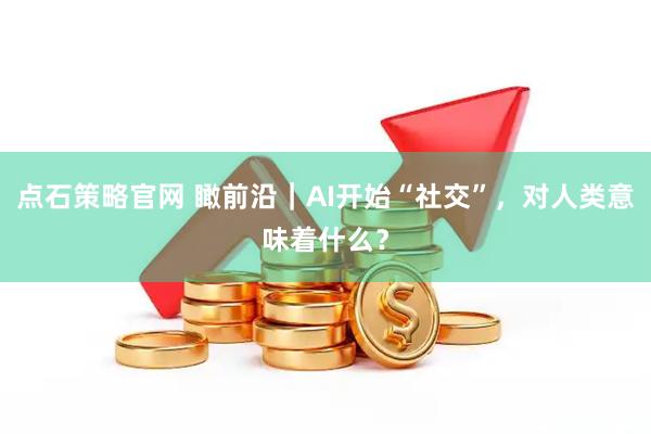 点石策略官网 瞰前沿｜AI开始“社交”，对人类意味着什么？