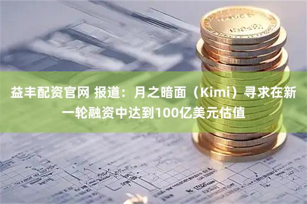 益丰配资官网 报道：月之暗面（Kimi）寻求在新一轮融资中达到100亿美元估值