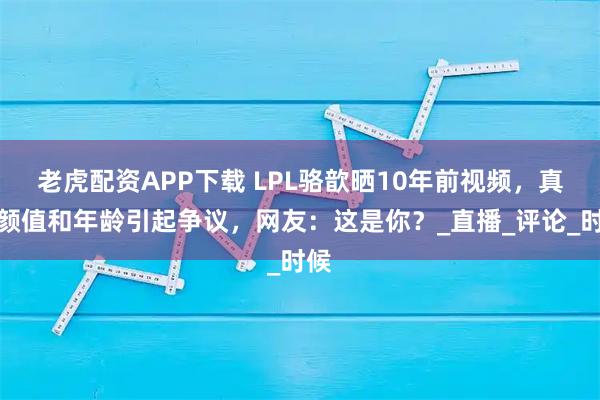 老虎配资APP下载 LPL骆歆晒10年前视频，真实颜值和年龄引起争议，网友：这是你？_直播_评论_时候