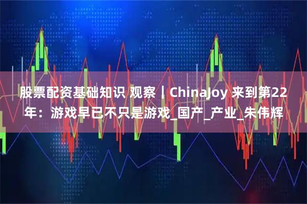 股票配资基础知识 观察｜ChinaJoy 来到第22年：游戏早已不只是游戏_国产_产业_朱伟辉