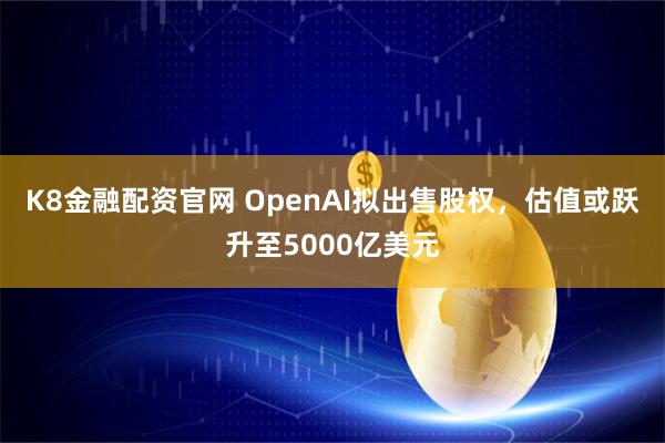 K8金融配资官网 OpenAI拟出售股权，估值或跃升至5000亿美元