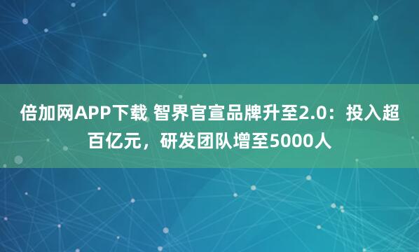 倍加网APP下载 智界官宣品牌升至2.0：投入超百亿元，研发团队增至5000人