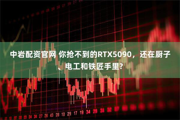 中岩配资官网 你抢不到的RTX5090，还在厨子、电工和铁匠手里?
