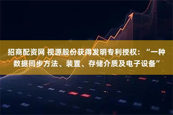 招商配资网 视源股份获得发明专利授权：“一种数据同步方法、装置、存储介质及电子设备”
