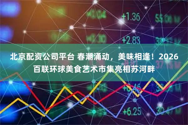 北京配资公司平台 春潮涌动，美味相逢！2026百联环球美食艺术市集亮相苏河畔
