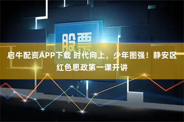 启牛配资APP下载 时代向上，少年图强！静安区红色思政第一课开讲