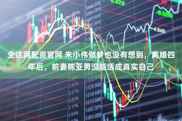 全达网配资官网 朱小伟做梦也没有想到，离婚四年后，前妻陈亚男没能活成真实自己