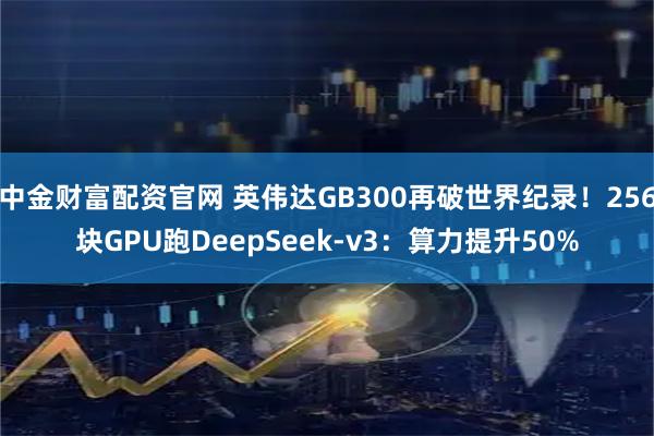 中金财富配资官网 英伟达GB300再破世界纪录！256块GPU跑DeepSeek-v3：算力提升50%
